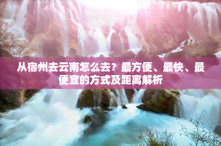 从宿州去云南怎么去？最方便、最快、更便宜的方式及距离解析