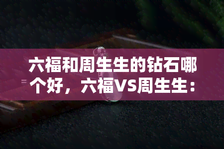 六福和周生生的钻石哪个好，六福VS周生生：谁家的钻石更出色？