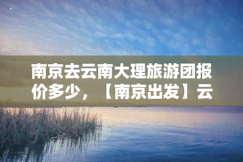 南京去云南大理旅游团报价多少，【南京出发】云南大理双飞6日跟团游，直击苍山洱海、崇圣三塔、蝴蝶泉等经典景点