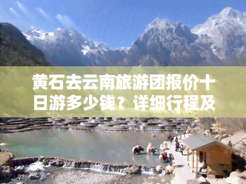 黄石去云南旅游团报价十日游多少钱？详细行程及费用全公开！