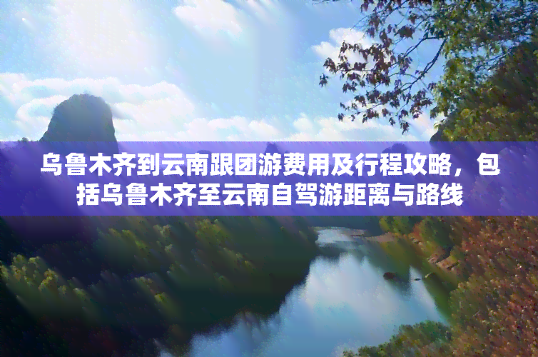 乌鲁木齐到云南跟团游费用及行程攻略，包括乌鲁木齐至云南自驾游距离与路线