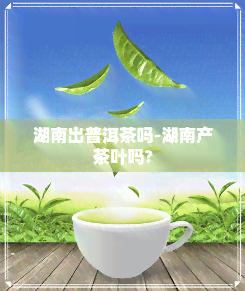 湖南出普洱茶吗-湖南产茶叶吗?