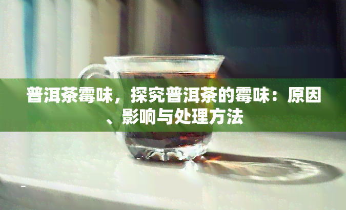 普洱茶霉味，探究普洱茶的霉味：原因、影响与处理方法