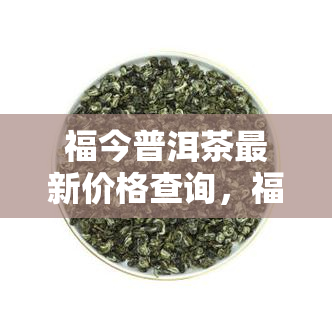 福今普洱茶最新价格查询，福今普洱茶价格大全，最新行情一网打尽！