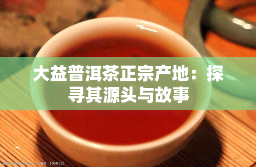 大益普洱茶正宗产地：探寻其源头与故事