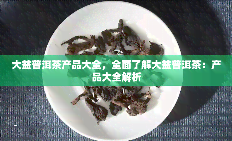 大益普洱茶产品大全，全面了解大益普洱茶：产品大全解析