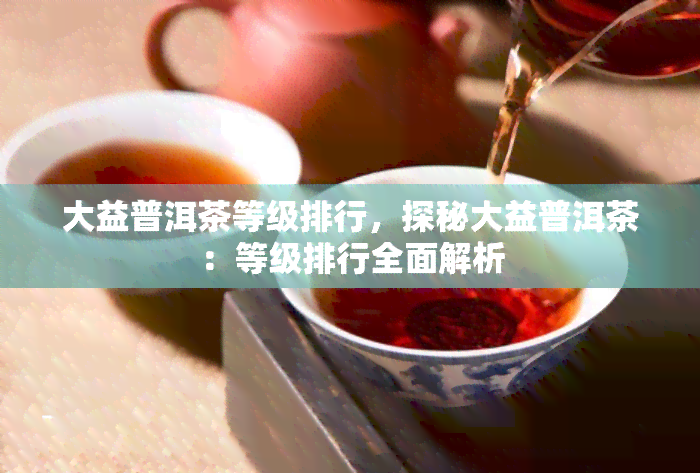 大益普洱茶等级排行，探秘大益普洱茶：等级排行全面解析