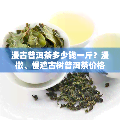 漫古普洱茶多少钱一斤？漫撒、慢遮古树普洱茶价格查询