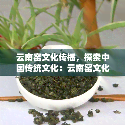 云南窑文化传播，探索中国传统文化：云南窑文化传播