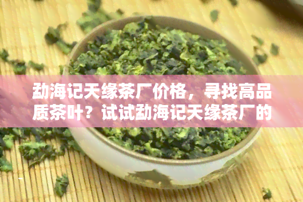 勐海记天缘茶厂价格，寻找高品质茶叶？试试勐海记天缘茶厂的价格！