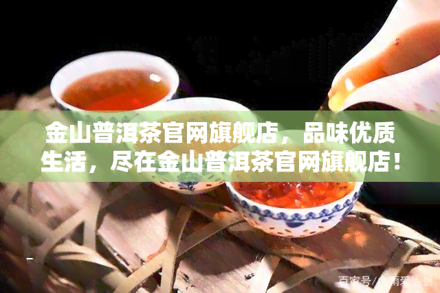 金山普洱茶官网旗舰店，品味优质生活，尽在金山普洱茶官网旗舰店！