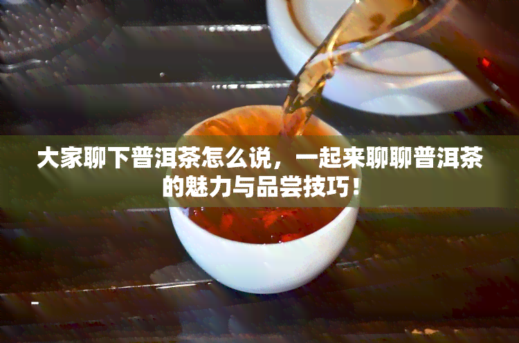 大家聊下普洱茶怎么说，一起来聊聊普洱茶的魅力与品尝技巧！