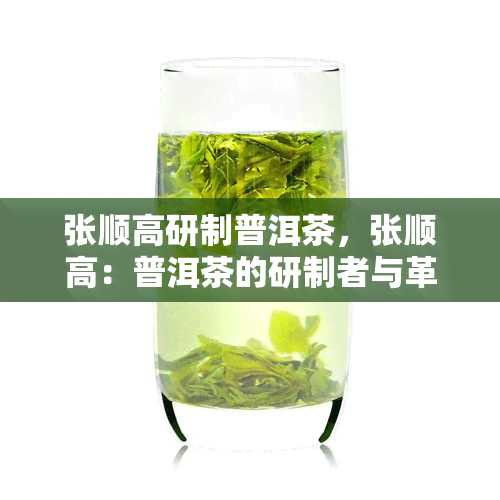 张顺高研制普洱茶，张顺高：普洱茶的研制者与革新者