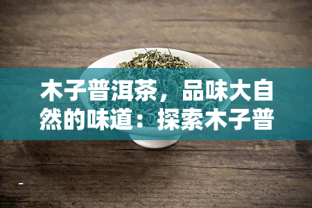 木子普洱茶,品味大自然的味道:探索木子普洱茶的魅力