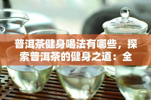 普洱茶健身喝法有哪些，探索普洱茶的健身之道：全面解析普洱茶健身喝法