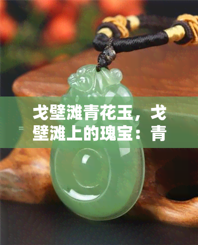 戈壁滩青花玉，戈壁滩上的瑰宝：青花玉的魅力与价值