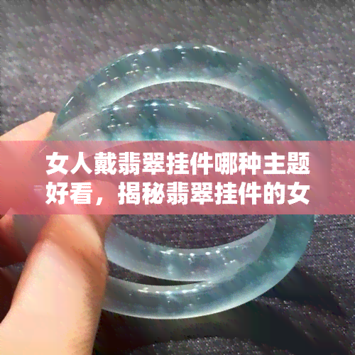 女人戴翡翠挂件哪种主题好看，揭秘翡翠挂件的女性魅力：哪种主题最能展现你的风采？