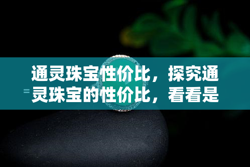 通灵珠宝性价比，探究通灵珠宝的性价比，看看是否值得购买