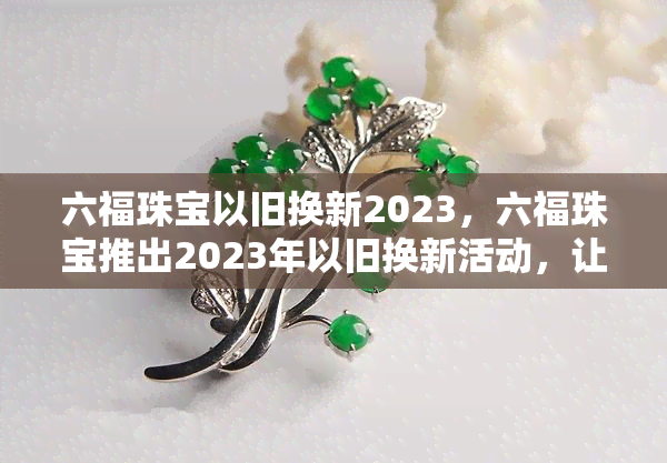 六福珠宝以旧换新2023，六福珠宝推出2023年以旧换新活动，让您的珠宝焕然一新！