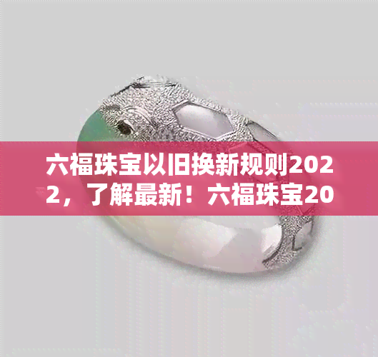 六福珠宝以旧换新规则2022，了解最新！六福珠宝2022年以旧换新规则全解析