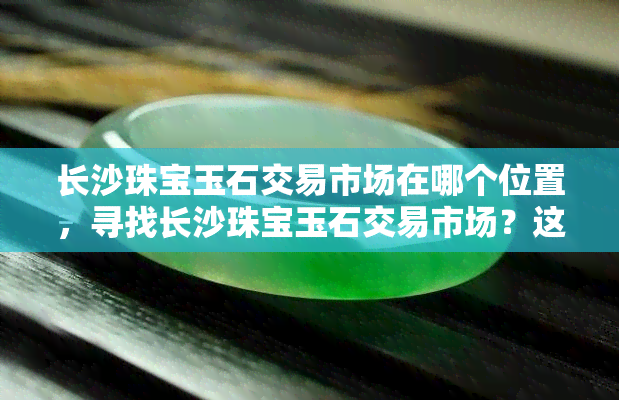 长沙珠宝玉石交易市场在哪个位置，寻找长沙珠宝玉石交易市场？这里告诉你具 *** 置！