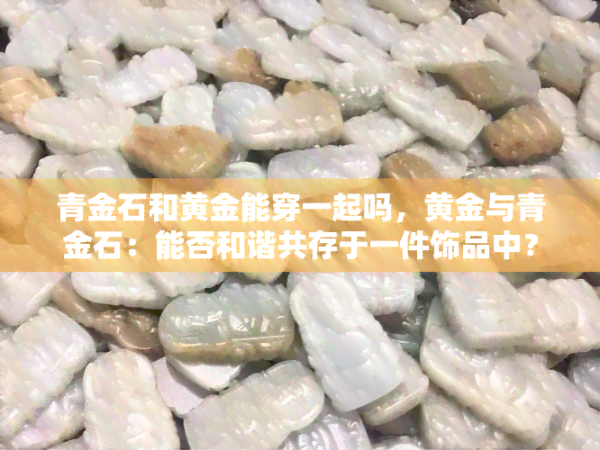 青金石和黄金能穿一起吗，黄金与青金石：能否和谐共存于一件饰品中？