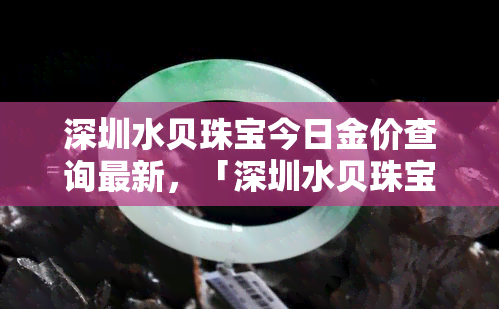 深圳水贝珠宝今日金价查询最新，「深圳水贝珠宝」今日金价查询最新！