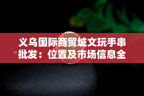 义乌国际商贸城文玩手串批发：位置及市场信息全攻略