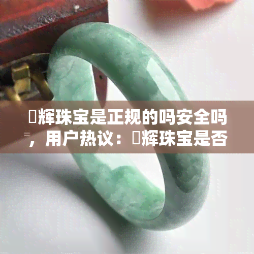 璟辉珠宝是正规的吗安全吗，用户热议：璟辉珠宝是否正规和安全？