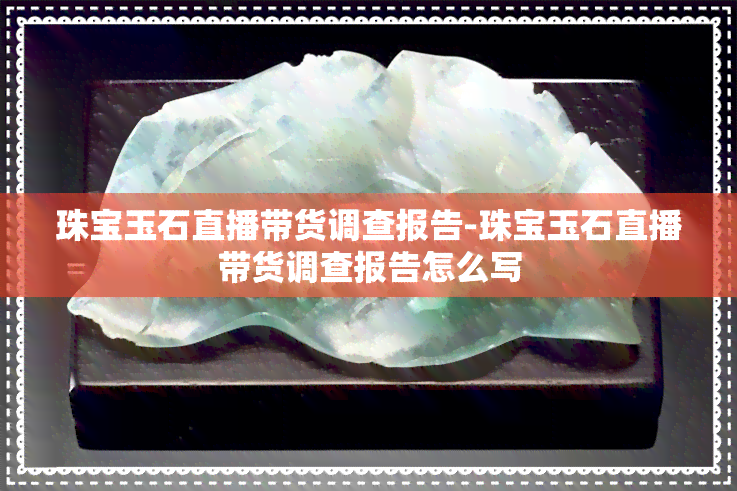 珠宝玉石直播带货调查报告-珠宝玉石直播带货调查报告怎么写