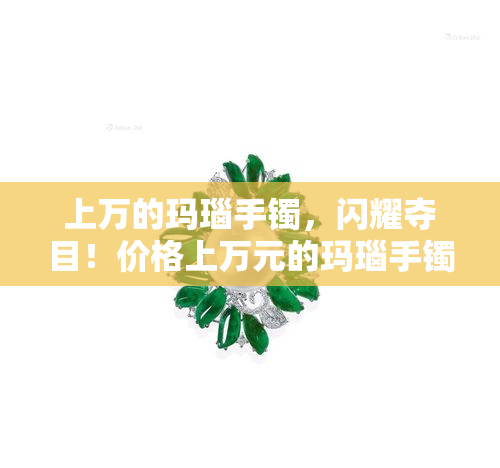 上万的玛瑙手镯，闪耀夺目！价格上万元的玛瑙手镯，让你成为焦点