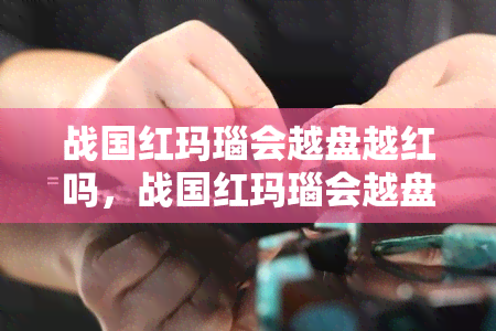 战国红玛瑙会越盘越红吗，战国红玛瑙会越盘越红吗？——解析这种宝玉石的盘玩技巧和变化