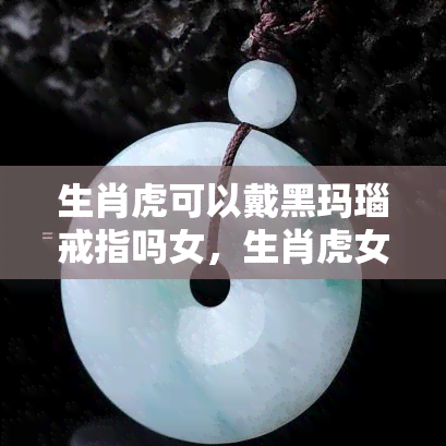 生肖虎可以戴黑玛瑙戒指吗女，生肖虎女性适合佩戴黑玛瑙戒指吗？