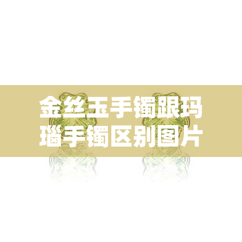 金丝玉手镯跟玛瑙手镯区别图片，比较图：金丝玉手镯与玛瑙手镯的区别