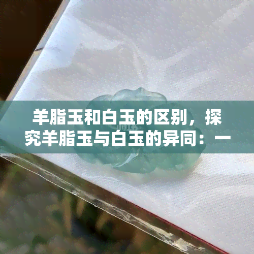 羊脂玉和白玉的区别，探究羊脂玉与白玉的异同：一次深入了解两种名贵玉石的机会