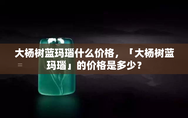 大杨树蓝玛瑙什么价格，「大杨树蓝玛瑙」的价格是多少？