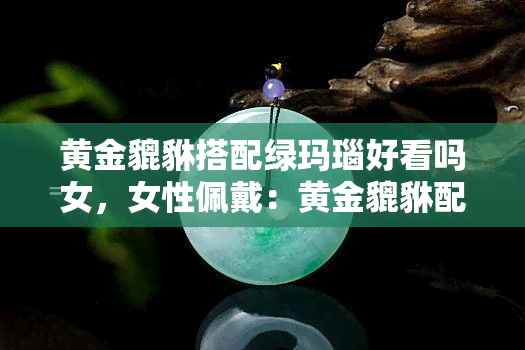 黄金貔貅搭配绿玛瑙好看吗女，女性佩戴：黄金貔貅配绿玛瑙，时尚又吸睛！