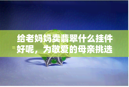 给老妈妈卖翡翠什么挂件好呢，为敬爱的母亲挑选更佳翡翠挂件，让她更显优雅和尊贵