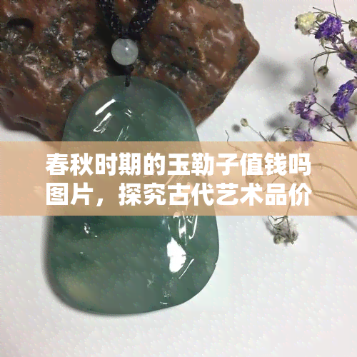 春秋时期的玉勒子值钱吗图片，探究古代艺术品价值：春秋时期玉勒子的市场行情与收藏意义