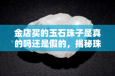 金店买的玉石珠子是真的吗还是假的，揭秘珠宝市场：金店购买的玉石珠子是真是假？