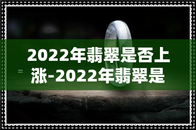 2022年翡翠是否上涨-2022年翡翠是否上涨了