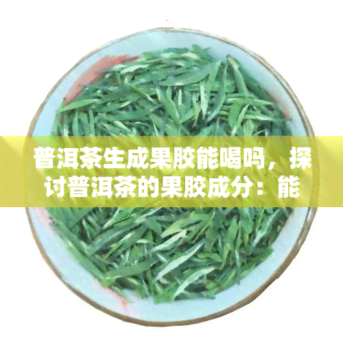 普洱茶生成果胶能喝吗，探讨普洱茶的果胶成分：能否安全饮用？