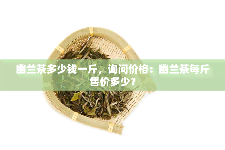 幽兰茶多少钱一斤，询问价格：幽兰茶每斤售价多少？