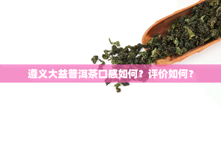 遵义大益普洱茶口感如何？评价如何？