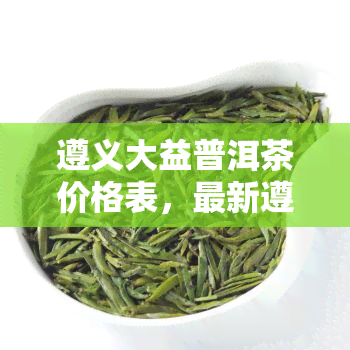 遵义大益普洱茶价格表，最新遵义大益普洱茶价格表，一网打尽各大茶叶价格！