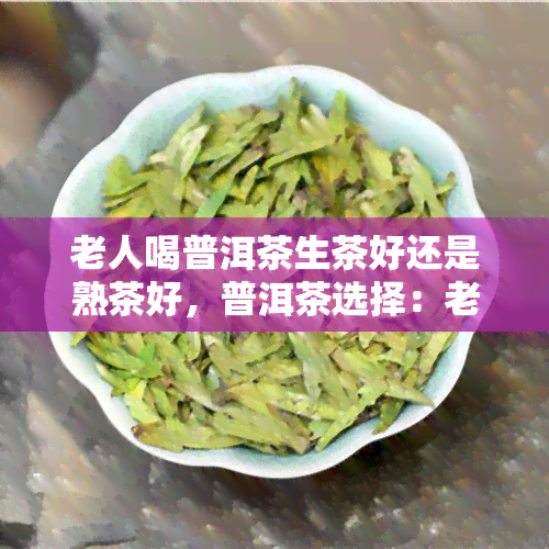 老人喝普洱茶生茶好还是熟茶好，普洱茶选择：老人适合喝生茶还是熟茶？