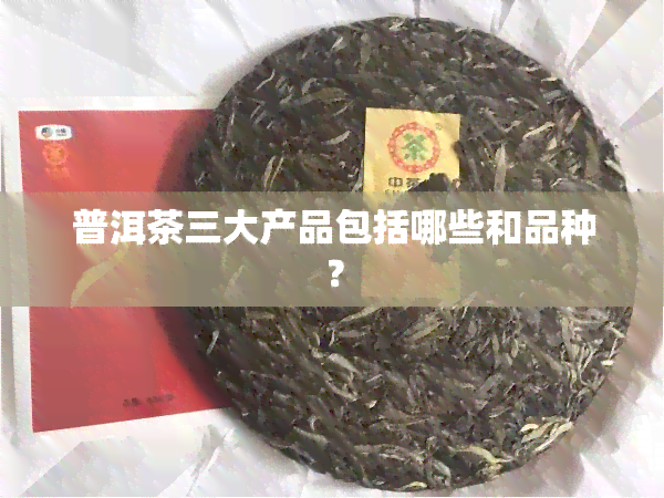 普洱茶三大产品包括哪些和品种？