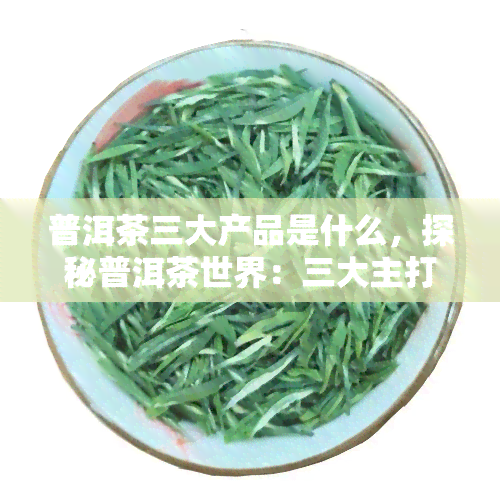 普洱茶三大产品是什么，探秘普洱茶世界：三大主打产品的介绍与品尝