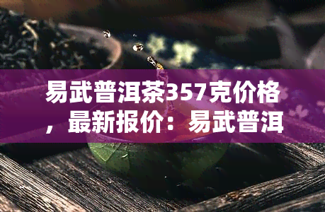 易武普洱茶357克价格，最新报价：易武普洱茶357克的价格是多少？