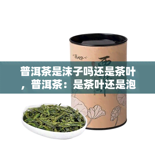 普洱茶是沫子吗还是茶叶，普洱茶：是茶叶还是泡沫？